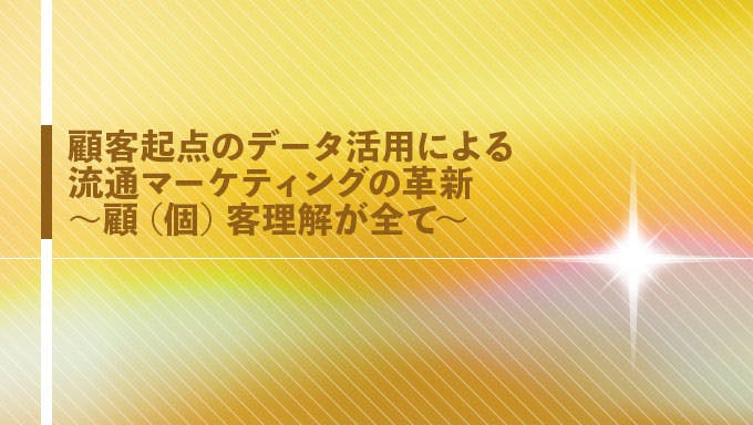 顧客起点のデータ活用による流通マーケティングの革新 ～顧（個）客理解が全て～